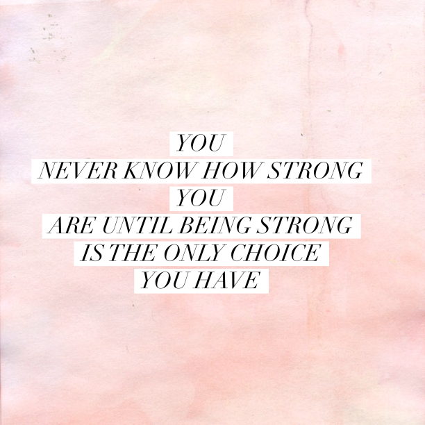 you never know how storng you are until being strong is the only choice you have